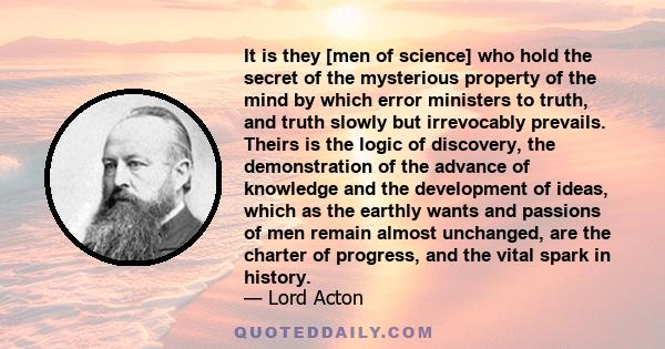 It is they [men of science] who hold the secret of the mysterious property of the mind by which error ministers to truth, and truth slowly but irrevocably prevails. Theirs is the logic of discovery, the demonstration of 