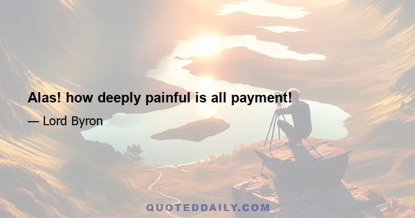 Alas! how deeply painful is all payment!