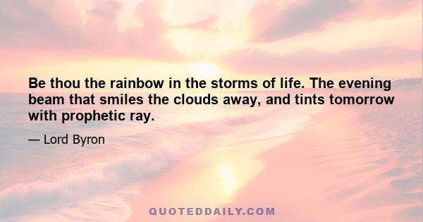 Be thou the rainbow in the storms of life. The evening beam that smiles the clouds away, and tints tomorrow with prophetic ray.