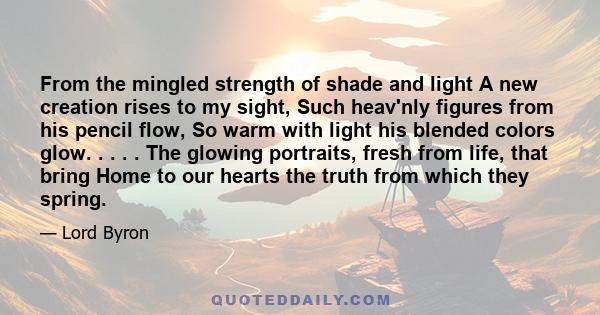 From the mingled strength of shade and light A new creation rises to my sight, Such heav'nly figures from his pencil flow, So warm with light his blended colors glow. . . . . The glowing portraits, fresh from life, that 