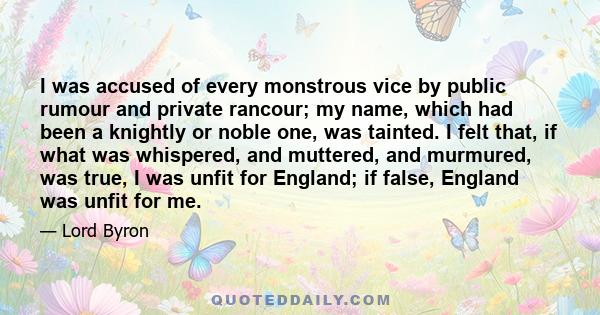 I was accused of every monstrous vice by public rumour and private rancour; my name, which had been a knightly or noble one, was tainted. I felt that, if what was whispered, and muttered, and murmured, was true, I was