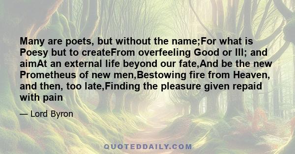 Many are poets, but without the name;For what is Poesy but to createFrom overfeeling Good or Ill; and aimAt an external life beyond our fate,And be the new Prometheus of new men,Bestowing fire from Heaven, and then, too 