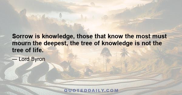 Sorrow is knowledge, those that know the most must mourn the deepest, the tree of knowledge is not the tree of life.