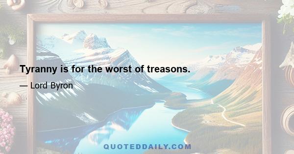 Tyranny is for the worst of treasons.