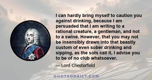 I can hardly bring myself to caution you against drinking, because I am persuaded that I am writing to a rational creature, a gentleman, and not to a swine. However, that you may not be insensibly drawn into that