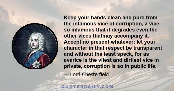 Keep your hands clean and pure from the infamous vice of corruption, a vice so infamous that it degrades even the other vices thatmay accompany it. Accept no present whatever; let your character in that respect be