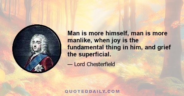 Man is more himself, man is more manlike, when joy is the fundamental thing in him, and grief the superficial.