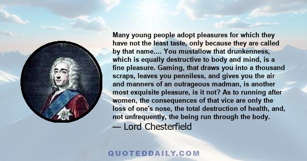 Many young people adopt pleasures for which they have not the least taste, only because they are called by that name.... You mustallow that drunkenness, which is equally destructive to body and mind, is a fine pleasure. 