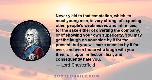 Never yield to that temptation, which, to most young men, is very strong, of exposing other people's weaknesses and infirmities, for the sake either of diverting the company, or of showing your own superiority. You may