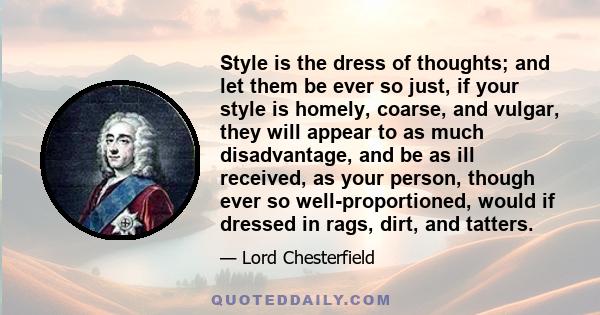 Style is the dress of thoughts; and let them be ever so just, if your style is homely, coarse, and vulgar, they will appear to as much disadvantage, and be as ill received, as your person, though ever so