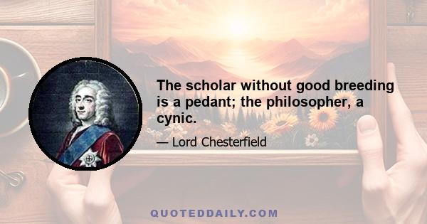 The scholar without good breeding is a pedant; the philosopher, a cynic.