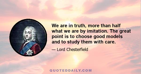 We are in truth, more than half what we are by imitation. The great point is to choose good models and to study them with care.