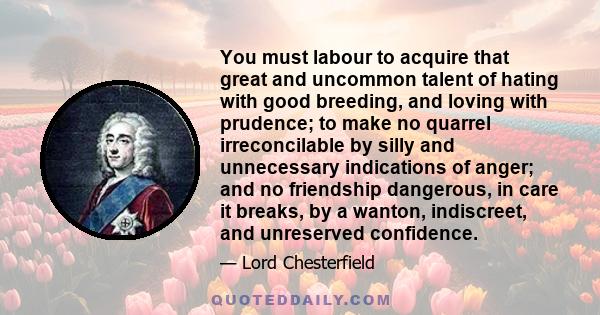 You must labour to acquire that great and uncommon talent of hating with good breeding, and loving with prudence; to make no quarrel irreconcilable by silly and unnecessary indications of anger; and no friendship