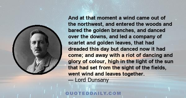 And at that moment a wind came out of the northwest, and entered the woods and bared the golden branches, and danced over the downs, and led a company of scarlet and golden leaves, that had dreaded this day but danced