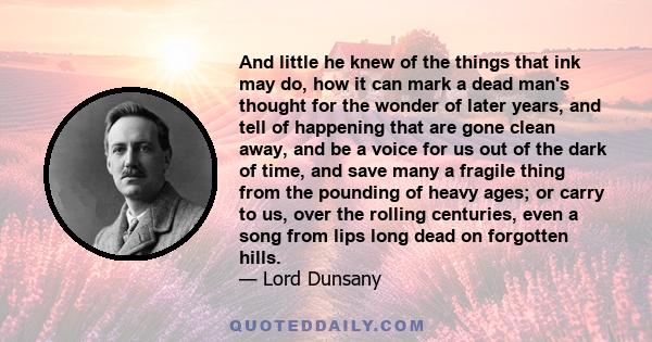 And little he knew of the things that ink may do, how it can mark a dead man's thought for the wonder of later years, and tell of happening that are gone clean away, and be a voice for us out of the dark of time, and