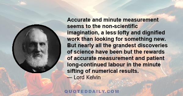 Accurate and minute measurement seems to the non-scientific imagination, a less lofty and dignified work than looking for something new. But nearly all the grandest discoveries of science have been but the rewards of