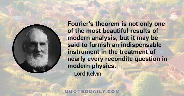 Fourier's theorem is not only one of the most beautiful results of modern analysis, but it may be said to furnish an indispensable instrument in the treatment of nearly every recondite question in modern physics.