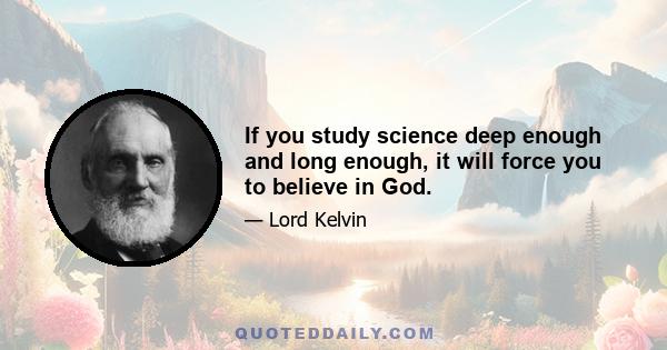 If you study science deep enough and long enough, it will force you to believe in God.