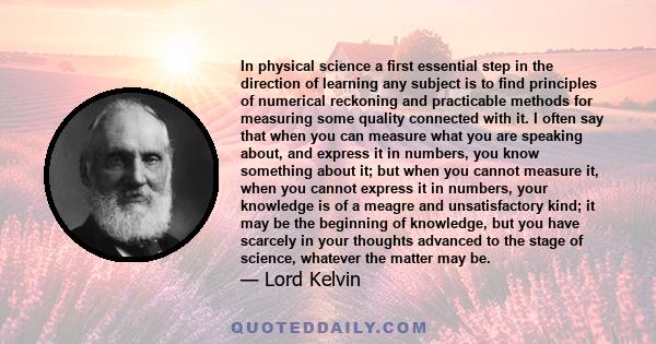 In physical science a first essential step in the direction of learning any subject is to find principles of numerical reckoning and practicable methods for measuring some quality connected with it. I often say that