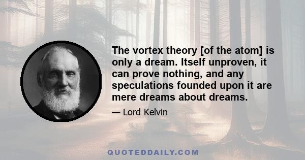 The vortex theory [of the atom] is only a dream. Itself unproven, it can prove nothing, and any speculations founded upon it are mere dreams about dreams.