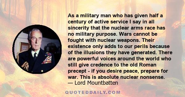 As a military man who has given half a century of active service I say in all sincerity that the nuclear arms race has no military purpose. Wars cannot be fought with nuclear weapons. Their existence only adds to our