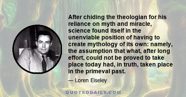 After chiding the theologian for his reliance on myth and miracle, science found itself in the unenviable position of having to create mythology of its own: namely, the assumption that what, after long effort, could not 