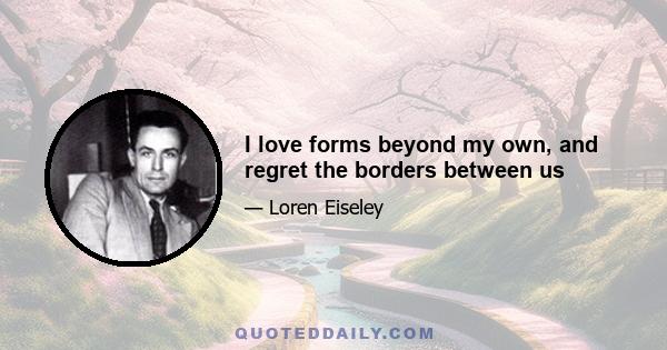 I love forms beyond my own, and regret the borders between us