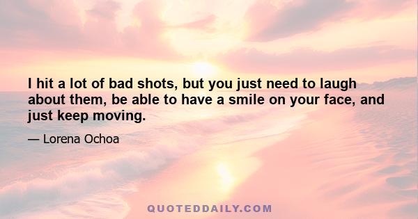 I hit a lot of bad shots, but you just need to laugh about them, be able to have a smile on your face, and just keep moving.