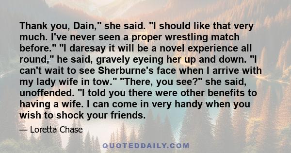 Thank you, Dain, she said. I should like that very much. I've never seen a proper wrestling match before. I daresay it will be a novel experience all round, he said, gravely eyeing her up and down. I can't wait to see