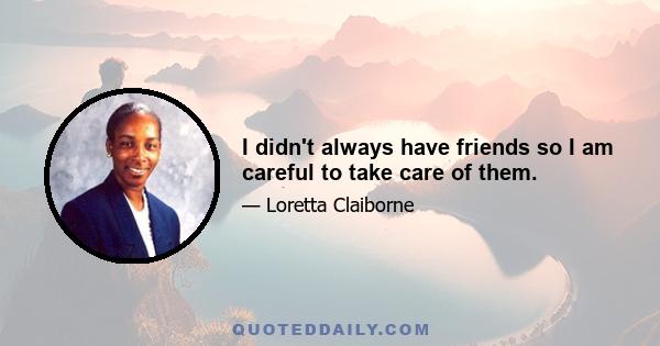 I didn't always have friends so I am careful to take care of them.