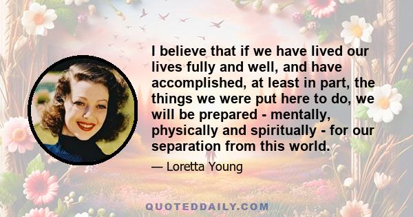 I believe that if we have lived our lives fully and well, and have accomplished, at least in part, the things we were put here to do, we will be prepared - mentally, physically and spiritually - for our separation from