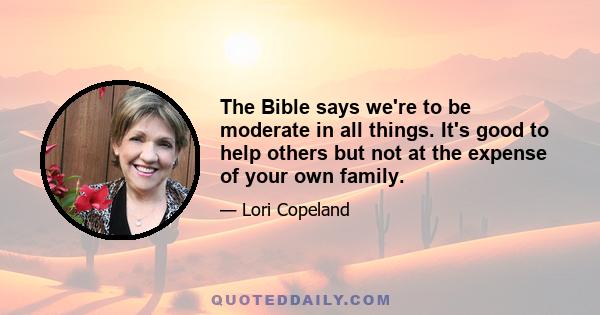 The Bible says we're to be moderate in all things. It's good to help others but not at the expense of your own family.