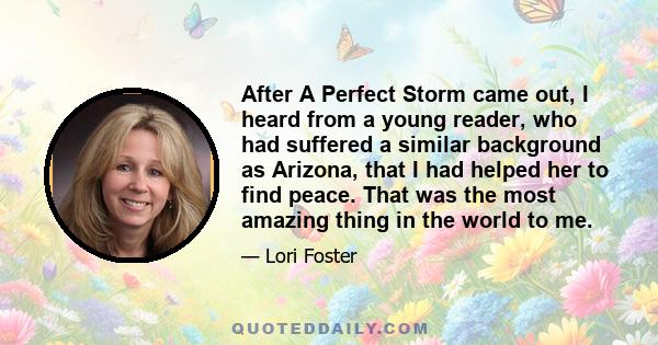 After A Perfect Storm came out, I heard from a young reader, who had suffered a similar background as Arizona, that I had helped her to find peace. That was the most amazing thing in the world to me.