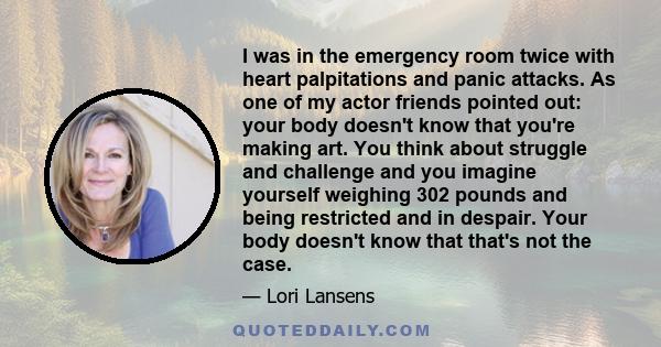 I was in the emergency room twice with heart palpitations and panic attacks. As one of my actor friends pointed out: your body doesn't know that you're making art. You think about struggle and challenge and you imagine