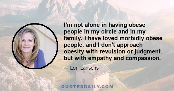 I'm not alone in having obese people in my circle and in my family. I have loved morbidly obese people, and I don't approach obesity with revulsion or judgment but with empathy and compassion.