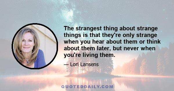 The strangest thing about strange things is that they're only strange when you hear about them or think about them later, but never when you're living them.