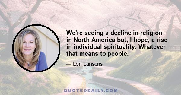 We're seeing a decline in religion in North America but, I hope, a rise in individual spirituality. Whatever that means to people.