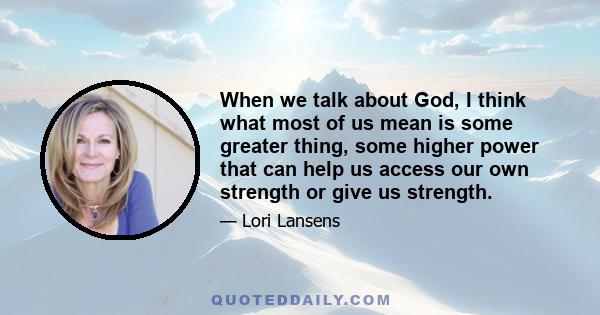 When we talk about God, I think what most of us mean is some greater thing, some higher power that can help us access our own strength or give us strength.