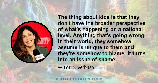 The thing about kids is that they don't have the broader perspective of what's happening on a national level. Anything that's going wrong in their world, they somehow assume is unique to them and they're somehow to