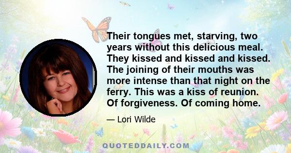 Their tongues met, starving, two years without this delicious meal. They kissed and kissed and kissed. The joining of their mouths was more intense than that night on the ferry. This was a kiss of reunion. Of