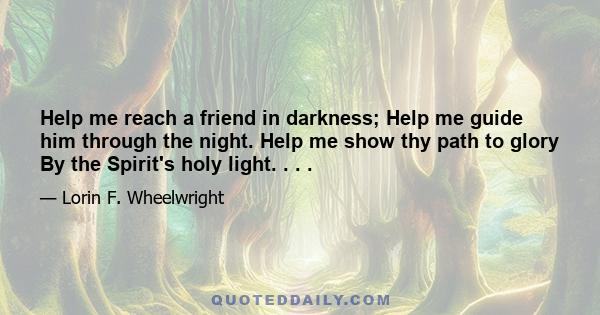 Help me reach a friend in darkness; Help me guide him through the night. Help me show thy path to glory By the Spirit's holy light. . . .