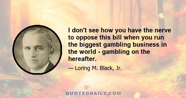 I don't see how you have the nerve to oppose this bill when you run the biggest gambling business in the world - gambling on the hereafter.