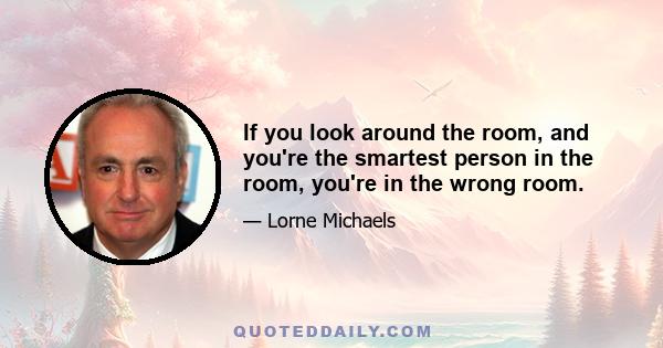 If you look around the room, and you're the smartest person in the room, you're in the wrong room.