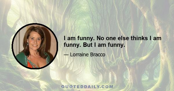 I am funny. No one else thinks I am funny. But I am funny.