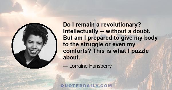 Do I remain a revolutionary? Intellectually -- without a doubt. But am I prepared to give my body to the struggle or even my comforts? This is what I puzzle about.