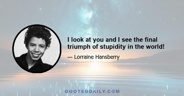 I look at you and I see the final triumph of stupidity in the world!