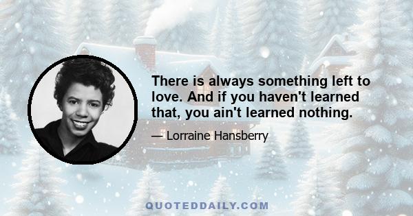 There is always something left to love. And if you haven't learned that, you ain't learned nothing.