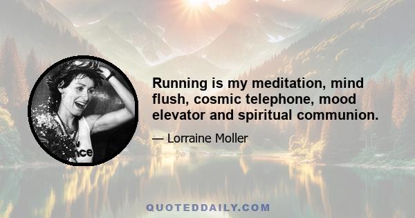 Running is my meditation, mind flush, cosmic telephone, mood elevator and spiritual communion.