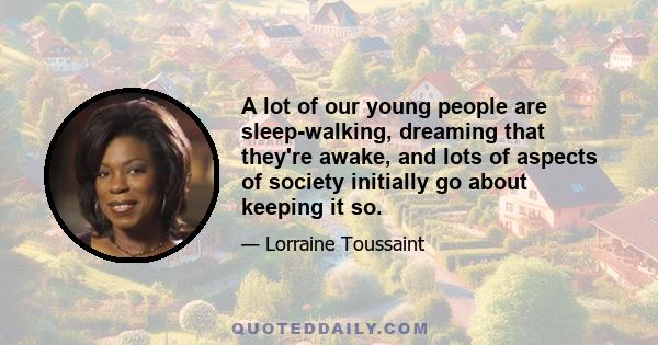 A lot of our young people are sleep-walking, dreaming that they're awake, and lots of aspects of society initially go about keeping it so.