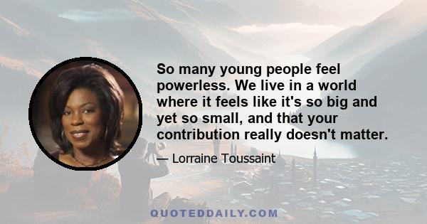 So many young people feel powerless. We live in a world where it feels like it's so big and yet so small, and that your contribution really doesn't matter.